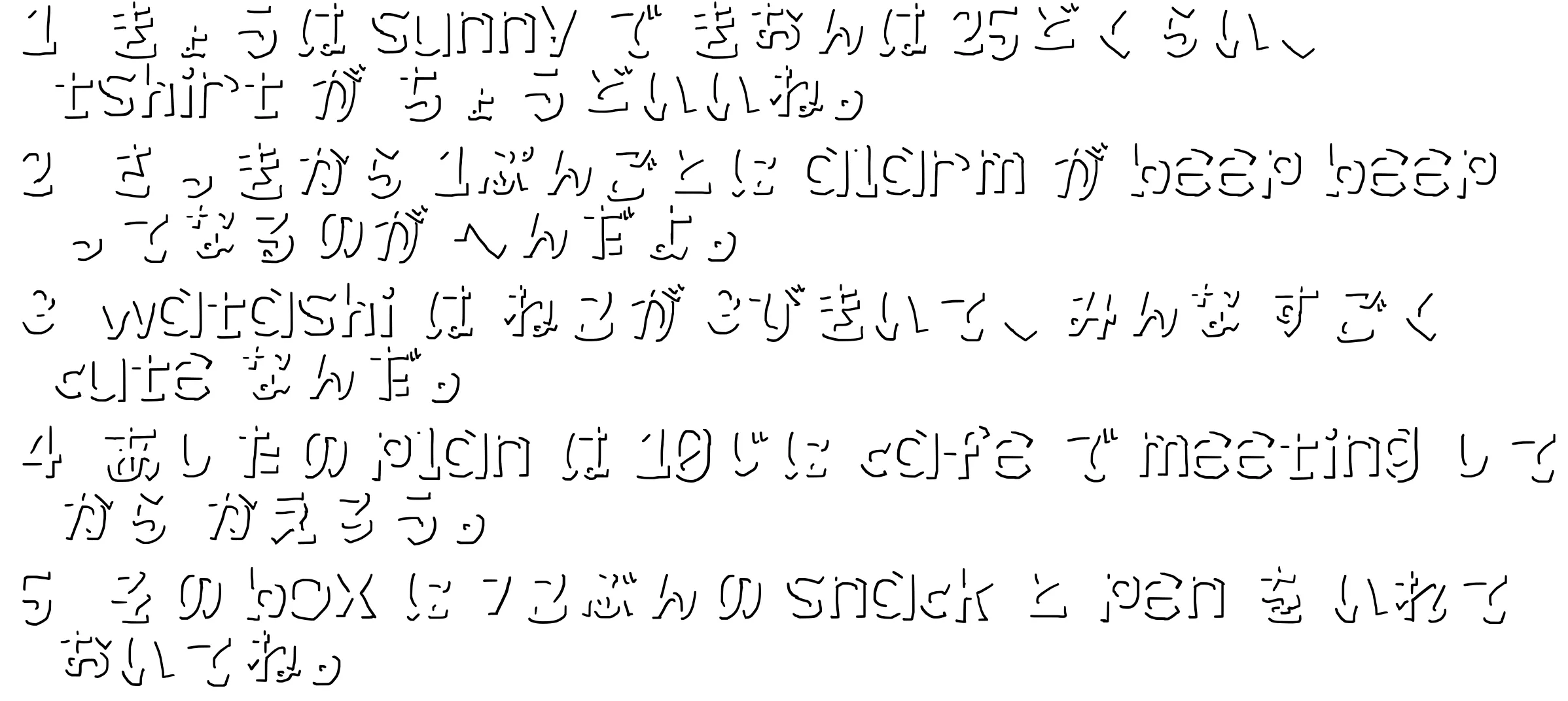 検証に使った画像。テキストの影部分のみが残っている。「 1 きょうは sunny で きおんは 25どくらい、tshirt が ちょうどいいね。
2 さっきから 1ぷんごとに alarm が beep beep ってなるのが へんだよ。
3 watashi は ねこが 3びきいて、みんな すごく cute なんだ。
4 あしたの plan は 10じに cafe で meeting してから かえろう。
5 その box に 7こぶんの snack と pen を いれておいてね。」と書いてある。